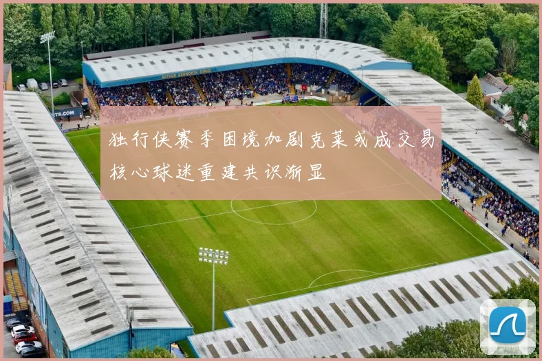 独行侠赛季困境加剧克莱或成交易核心球迷重建共识渐显