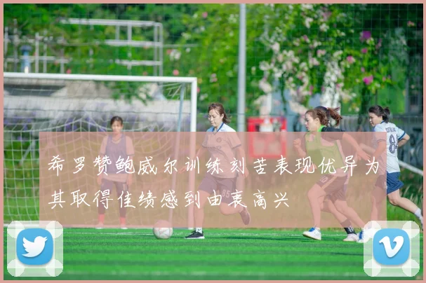 希罗赞鲍威尔训练刻苦表现优异为其取得佳绩感到由衷高兴