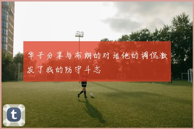 华子分享与布朗的对话他的调侃激发了我的防守斗志