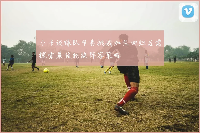 小卡谈球队节奏挑战加兰回归后需探索最佳轮换阵容策略