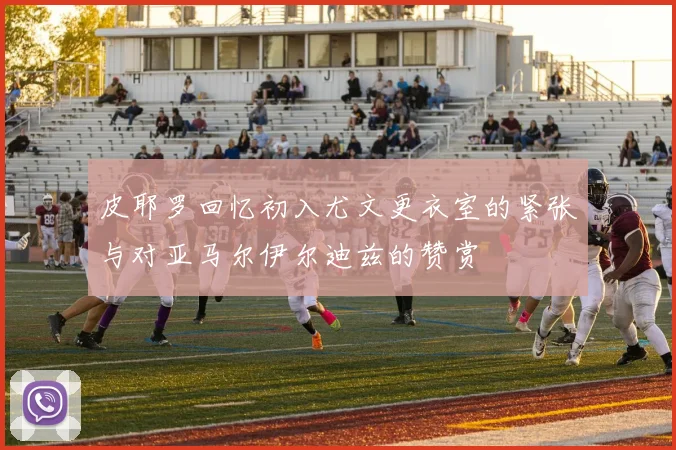 皮耶罗回忆初入尤文更衣室的紧张与对亚马尔伊尔迪兹的赞赏