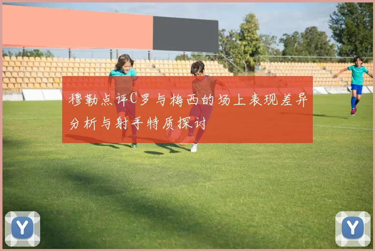 穆勒点评C罗与梅西的场上表现差异分析与射手特质探讨
