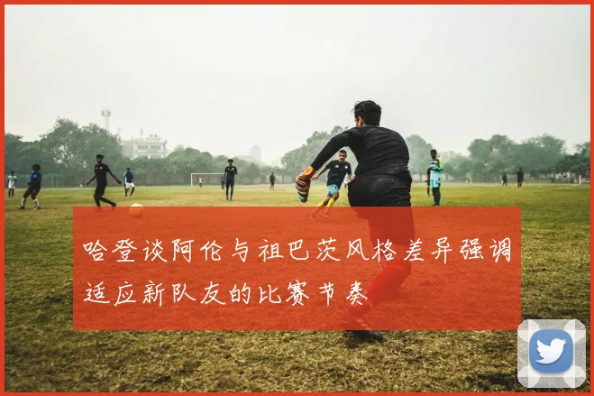 哈登谈阿伦与祖巴茨风格差异强调适应新队友的比赛节奏
