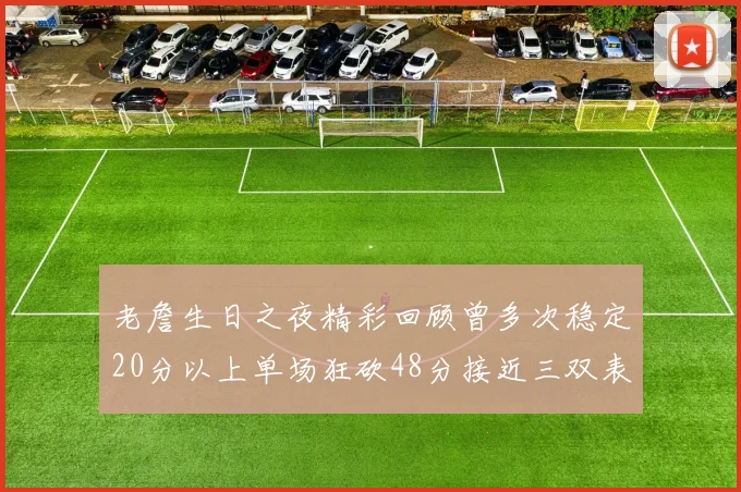 老詹生日之夜精彩回顾曾多次稳定20分以上单场狂砍48分接近三双表现