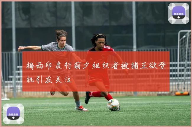 梅西印度行前夕组织者被捕正欲登机引发关注