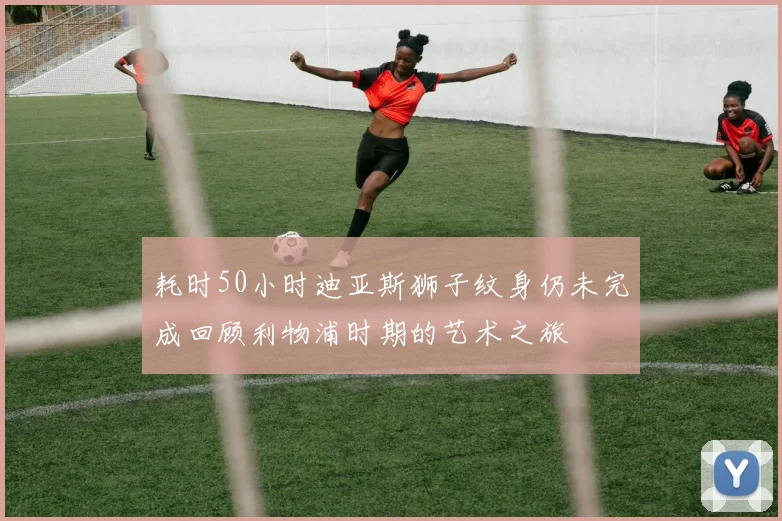 耗时50小时迪亚斯狮子纹身仍未完成回顾利物浦时期的艺术之旅
