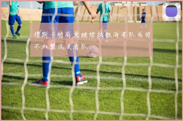 穆斯卡特有意继续执教海港队或将不加盟流浪者队