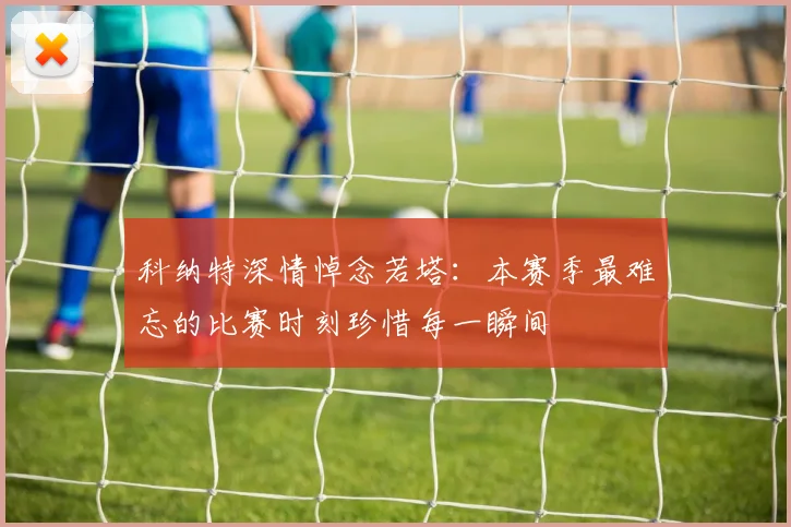科纳特深情悼念若塔：本赛季最难忘的比赛时刻珍惜每一瞬间