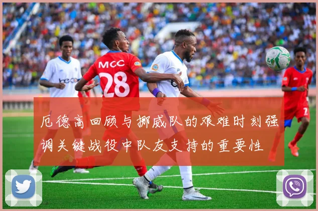 厄德高回顾与挪威队的艰难时刻强调关键战役中队友支持的重要性