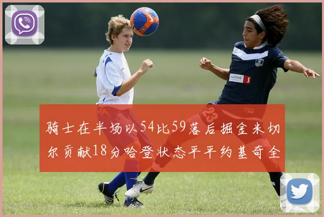 骑士在半场以54比59落后掘金米切尔贡献18分哈登状态平平约基奇全能表现