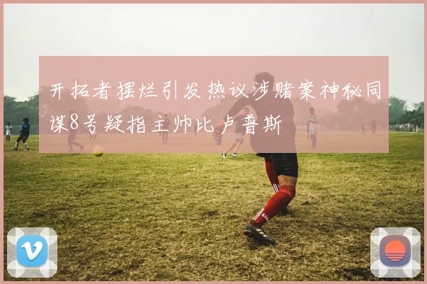 开拓者摆烂引发热议涉赌案神秘同谋8号疑指主帅比卢普斯