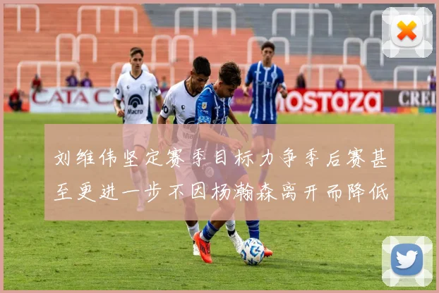 刘维伟坚定赛季目标力争季后赛甚至更进一步不因杨瀚森离开而降低标准