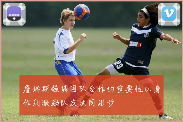 詹姆斯强调团队合作的重要性以身作则激励队友共同进步