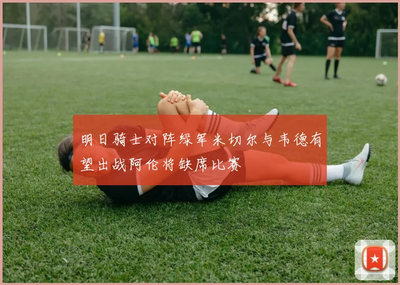 明日骑士对阵绿军米切尔与韦德有望出战阿伦将缺席比赛